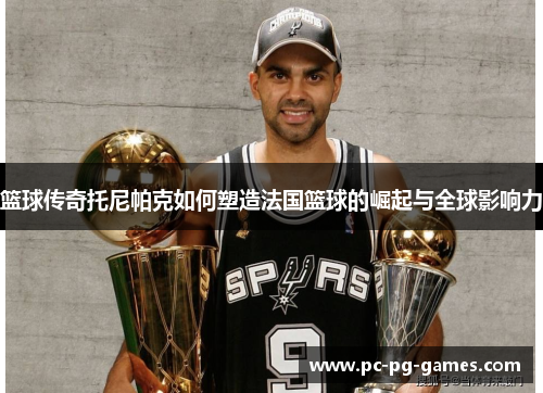 篮球传奇托尼帕克如何塑造法国篮球的崛起与全球影响力