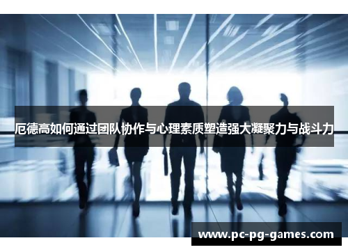 厄德高如何通过团队协作与心理素质塑造强大凝聚力与战斗力