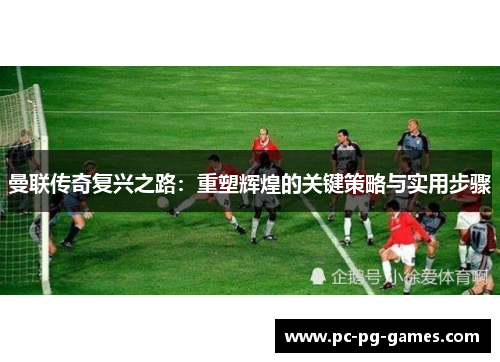 曼联传奇复兴之路:重塑辉煌的关键策略与实用步骤 曼联传奇复兴之路:重塑辉煌的关键策略与实用步骤
