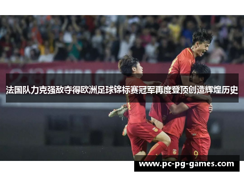法国队力克强敌夺得欧洲足球锦标赛冠军再度登顶创造辉煌历史