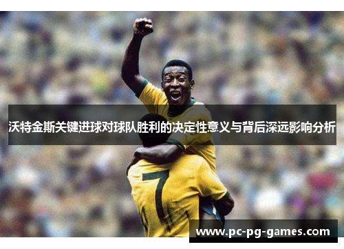 沃特金斯关键进球对球队胜利的决定性意义与背后深远影响分析