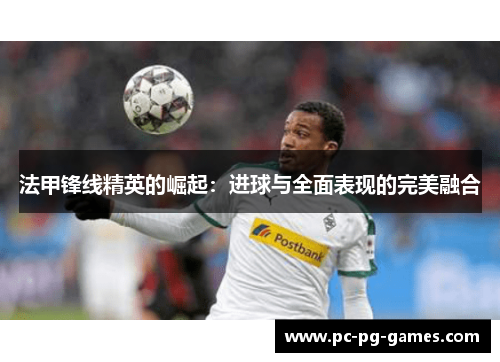 法甲锋线精英的崛起：进球与全面表现的完美融合