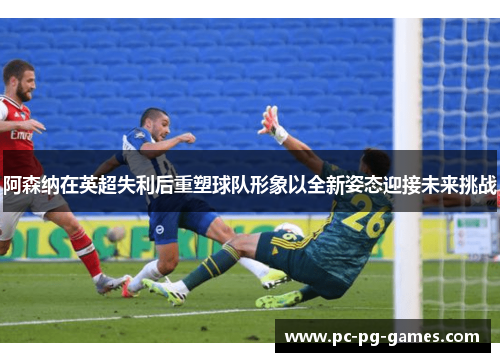 阿森纳在英超失利后重塑球队形象以全新姿态迎接未来挑战 阿森纳在英超失利后重塑球队形象以全新姿态迎接未来挑战
