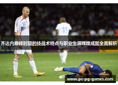 齐达内巅峰时期的技战术特点与职业生涯辉煌成就全面解析 齐达内巅峰时期的技战术特点与职业生涯辉煌成就全面解析