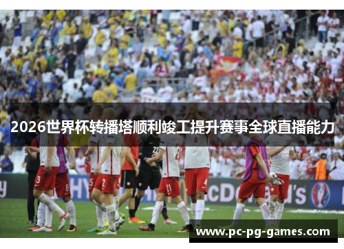 2026世界杯转播塔顺利竣工提升赛事全球直播能力