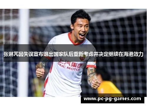 张琳芃因失误宣布退出国家队后重新考虑并决定继续在海港效力 张琳芃因失误宣布退出国家队后重新考虑并决定继续在海港效力