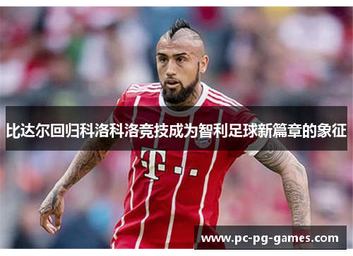 比达尔回归科洛科洛竞技成为智利足球新篇章的象征