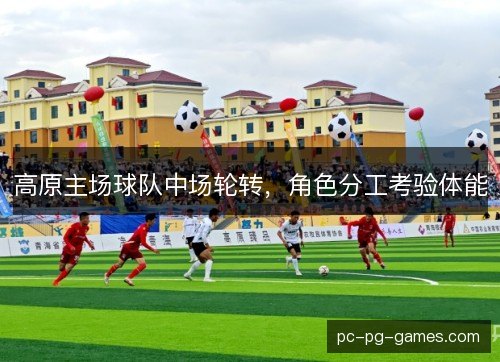高原主场球队中场轮转，角色分工考验体能