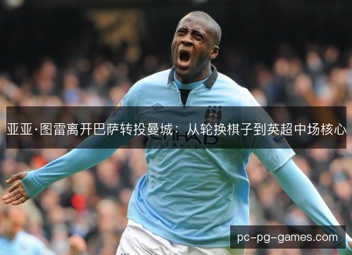 亚亚·图雷离开巴萨转投曼城:从轮换棋子到英超中场核心 亚亚·图雷离开巴萨转投曼城:从轮换棋子到英超中场核心