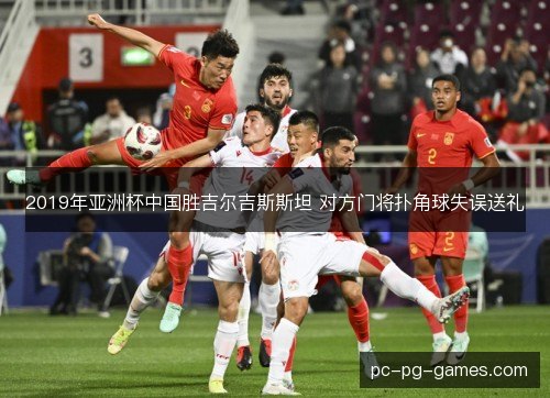 2019年亚洲杯中国胜吉尔吉斯斯坦 对方门将扑角球失误送礼